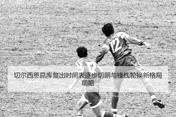 切尔西恩昆库复出时间表逐步明朗与锋线轮换新格局前瞻