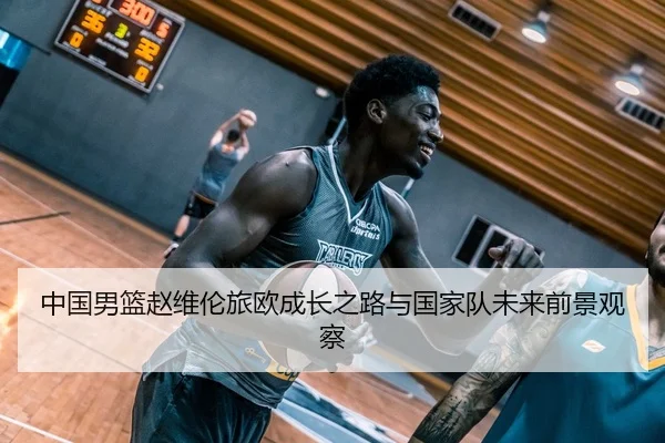 中国男篮赵维伦旅欧成长之路与国家队未来前景观察